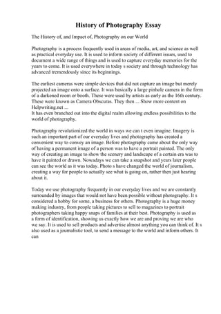 History of Photography Essay
The History of, and Impact of, Photography on our World
Photography is a process frequently used in areas of media, art, and science as well
as practical everyday use. It is used to inform society of different issues, used to
document a wide range of things and is used to capture everyday memories for the
years to come. It is used everywhere in today s society and through technology has
advanced tremendously since its beginnings.
The earliest cameras were simple devices that did not capture an image but merely
projected an image onto a surface. It was basically a large pinhole camera in the form
of a darkened room or booth. These were used by artists as early as the 16th century.
These were known as Camera Obscuras. They then ... Show more content on
Helpwriting.net ...
It has even branched out into the digital realm allowing endless possibilities to the
world of photography.
Photography revolutionized the world in ways we can t even imagine. Imagery is
such an important part of our everyday lives and photography has created a
convenient way to convey an image. Before photography came about the only way
of having a permanent image of a person was to have a portrait painted. The only
way of creating an image to show the scenery and landscape of a certain era was to
have it painted or drawn. Nowadays we can take a snapshot and years later people
can see the world as it was today. Photo s have changed the world of journalism,
creating a way for people to actually see what is going on, rather then just hearing
about it.
Today we use photography frequently in our everyday lives and we are constantly
surrounded by images that would not have been possible without photography. It s
considered a hobby for some, a business for others. Photography is a huge money
making industry, from people taking pictures to sell to magazines to portrait
photographers taking happy snaps of families at their best. Photography is used as
a form of identification, showing us exactly how we are and proving we are who
we say. It is used to sell products and advertise almost anything you can think of. It s
also used as a journalistic tool, to send a message to the world and inform others. It
can
 