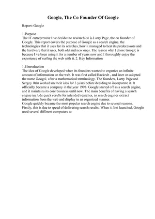 Google, The Co Founder Of Google
Report: Google
1.Purpose
The IT entrepreneur I ve decided to research on is Larry Page, the co founder of
Google. This report covers the purpose of Google as a search engine, the
technologies that it uses for its searches, how it managed to beat its predecessors and
the hardware that it uses, both old and new ones. The reason why I chose Google is
because I ve been using it for a number of years now and I thoroughly enjoy the
experience of surfing the web with it. 2. Key Information
1.1Introduction
The idea of Google developed when its founders wanted to organize an infinite
amount of information on the web. It was first called Backrub , and later on adopted
the name Googol, after a mathematical terminology. The founders, Larry Page and
Sergey Brin worked on their idea for 3 years before deciding to incorporate it. It
officially became a company in the year 1998. Google started off as a search engine,
and it maintains its core business until now. The main benefits of having a search
engine include quick results for intended searches, as search engines extract
information from the web and display in an organized manner.
Google quickly became the most popular search engine due to several reasons.
Firstly, this is due to speed of delivering search results. When it first launched, Google
used several different computers to
 