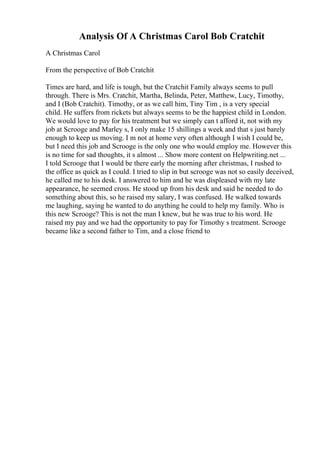 Analysis Of A Christmas Carol Bob Cratchit
A Christmas Carol
From the perspective of Bob Cratchit
Times are hard, and life is tough, but the Cratchit Family always seems to pull
through. There is Mrs. Cratchit, Martha, Belinda, Peter, Matthew, Lucy, Timothy,
and I (Bob Cratchit). Timothy, or as we call him, Tiny Tim , is a very special
child. He suffers from rickets but always seems to be the happiest child in London.
We would love to pay for his treatment but we simply can t afford it, not with my
job at Scrooge and Marley s, I only make 15 shillings a week and that s just barely
enough to keep us moving. I m not at home very often although I wish I could be,
but I need this job and Scrooge is the only one who would employ me. However this
is no time for sad thoughts, it s almost ... Show more content on Helpwriting.net ...
I told Scrooge that I would be there early the morning after christmas, I rushed to
the office as quick as I could. I tried to slip in but scrooge was not so easily deceived,
he called me to his desk. I answered to him and he was displeased with my late
appearance, he seemed cross. He stood up from his desk and said he needed to do
something about this, so he raised my salary, I was confused. He walked towards
me laughing, saying he wanted to do anything he could to help my family. Who is
this new Scrooge? This is not the man I knew, but he was true to his word. He
raised my pay and we had the opportunity to pay for Timothy s treatment. Scrooge
became like a second father to Tim, and a close friend to
 