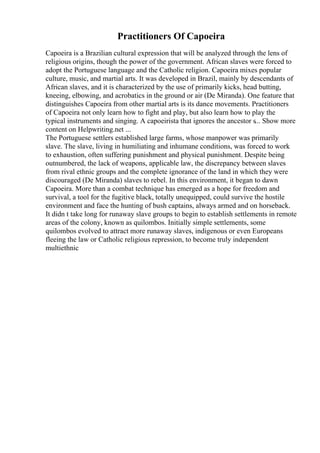 Practitioners Of Capoeira
Capoeira is a Brazilian cultural expression that will be analyzed through the lens of
religious origins, though the power of the government. African slaves were forced to
adopt the Portuguese language and the Catholic religion. Capoeira mixes popular
culture, music, and martial arts. It was developed in Brazil, mainly by descendants of
African slaves, and it is characterized by the use of primarily kicks, head butting,
kneeing, elbowing, and acrobatics in the ground or air (De Miranda). One feature that
distinguishes Capoeira from other martial arts is its dance movements. Practitioners
of Capoeira not only learn how to fight and play, but also learn how to play the
typical instruments and singing. A capoeirista that ignores the ancestor s... Show more
content on Helpwriting.net ...
The Portuguese settlers established large farms, whose manpower was primarily
slave. The slave, living in humiliating and inhumane conditions, was forced to work
to exhaustion, often suffering punishment and physical punishment. Despite being
outnumbered, the lack of weapons, applicable law, the discrepancy between slaves
from rival ethnic groups and the complete ignorance of the land in which they were
discouraged (De Miranda) slaves to rebel. In this environment, it began to dawn
Capoeira. More than a combat technique has emerged as a hope for freedom and
survival, a tool for the fugitive black, totally unequipped, could survive the hostile
environment and face the hunting of bush captains, always armed and on horseback.
It didn t take long for runaway slave groups to begin to establish settlements in remote
areas of the colony, known as quilombos. Initially simple settlements, some
quilombos evolved to attract more runaway slaves, indigenous or even Europeans
fleeing the law or Catholic religious repression, to become truly independent
multiethnic
 