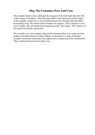 Dbq The Crusaders Pros And Cons
The crusades failed in their chief goal the conquest of the holy lands they also left
a bitter legacy of religions . Why does the author of this document call the legacy
of the crusades a bitter one. It was horrible because lots of people died that didn t
do anything at all. The results of the crusades was negative. This is because it was
over a religon. This all started at the beginning of the 11th century. The violence of
this attack was bloody and horrific.
The crusades were more negative than positive because there were many innocent
people were killed because of their religion. In document 1 it states In Europe,
crusaders sometimes turned their fury against jews, massacring entire communities.
They would do this just because they were
 