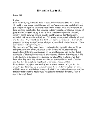 Racism In Room 101
Room 101
Racism
I can positively say, without a doubt in mind, that racism should be put in room
101 and I m sure no one could disagree with me. We, as a society, can help this and
you can join me fight this because Racism can be ruthless, cruel and dangerous. Is
there anything more hurtful than someone kicking you out of a restaurant because of
your skin colour? How wrong is this? Racism can lead to depression therefore;
sensitive people can even commit suicide, would you want this? Furthermore,
recently I took a survey in which 9 out of 10 people say racism shouldn t be allowed
and the other 10%, I would say they don t have hearts. As a reward of this we will
get peace, harmony, tranquillity and a long term reward will be that the wars ... Show
more content on Helpwriting.net ...
Moreover, the stuff they have, I can t even imagine having and it s just not fair as
they get to live there dream, luxurious, divine life and we are just here living a
middle class life having no enjoyment. no one could disagree with the fact that at
some point of life they have wanted to be a celebrity. I believe that everyone in this
world should be at the same level, rank and elevation.Most celebrities ruin their
lives when they retire they become into donkeys as they drink so much of alcohol
and then they do something stupid such as car accidents and all that.
Henceforward, they get whatever they want whereas you don t you just feel like
crying? I just think they are greedy, selfish ans show off. however, there are some
celebrities that are kind in heart but specifically I m not talking about them ones, just
the ones that I described because you can get some nice ones. Recently, I took a
survey in which I said
 