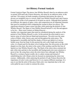 Art History Formal Analysis
Formal Analysis Paper The pieces Ann Whitley Russell, done by an unknown artist
in around 1820 and Lady Frances Knowles, also done by an unknown artist, in the
mid late 17th century are both examples of portraits that portray the sitters in
diverse yet insightful ways to viewers. Both Ann Whitley Russell and Lady Frances
Knowles are works of art composed of oil paint on canvas. Although these portraits
are different, the aspects of space, color, and composition are all important elements
that must be considered while comparing the woman in these two pieces. The
significant element of space comes into play while analyzing the portrait of Ann
Whitley Russell. The figure of Ann Whitley Russell herself is very flat and appears
to be two... Show more content on Helpwriting.net ...
Another very important aspect that must be considered during the analysis of the
portrait of Ann Whitley Russell is color. In this portrait the artist tends to use a
narrow array of colors that are bland and monotonous. The artist uses the same
colors of black, white, brown, grey and red throughout the entire piece. The
background is incredibly dull and the shades of brown get darker as it moves
further away from her head. In this portrait the red is only bright and exciting
color, it is found used for the plain velvet looking chair, the red accents on the cloth
draped over the chair, the stone in the center of her necklace and the thin line of
lipstick on Ann Whitley Russell s lips. The black of the sitters dress contrasts her
pale white skin and due to the incredibly dull background color more attention is
given to her. By using these colors the artist shows how although Ann Whitley
Russell is a woman of great wealth, she is a plain woman and instead of
embellishing her with vibrant colors he focused on maintaining the sitters true
essence. Additionally, while analyzing the portrait of Lady Frances Knowles the
importance of color is also used however it is to express different meanings. It is
easy to see that the artist of this piece finds color very important due to the vast
color pallet he uses in order to contrast the colors
 
