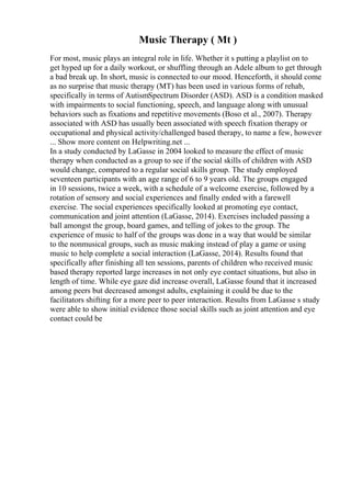 Music Therapy ( Mt )
For most, music plays an integral role in life. Whether it s putting a playlist on to
get hyped up for a daily workout, or shuffling through an Adele album to get through
a bad break up. In short, music is connected to our mood. Henceforth, it should come
as no surprise that music therapy (MT) has been used in various forms of rehab,
specifically in terms of AutismSpectrum Disorder (ASD). ASD is a condition masked
with impairments to social functioning, speech, and language along with unusual
behaviors such as fixations and repetitive movements (Boso et al., 2007). Therapy
associated with ASD has usually been associated with speech fixation therapy or
occupational and physical activity/challenged based therapy, to name a few, however
... Show more content on Helpwriting.net ...
In a study conducted by LaGasse in 2004 looked to measure the effect of music
therapy when conducted as a group to see if the social skills of children with ASD
would change, compared to a regular social skills group. The study employed
seventeen participants with an age range of 6 to 9 years old. The groups engaged
in 10 sessions, twice a week, with a schedule of a welcome exercise, followed by a
rotation of sensory and social experiences and finally ended with a farewell
exercise. The social experiences specifically looked at promoting eye contact,
communication and joint attention (LaGasse, 2014). Exercises included passing a
ball amongst the group, board games, and telling of jokes to the group. The
experience of music to half of the groups was done in a way that would be similar
to the nonmusical groups, such as music making instead of play a game or using
music to help complete a social interaction (LaGasse, 2014). Results found that
specifically after finishing all ten sessions, parents of children who received music
based therapy reported large increases in not only eye contact situations, but also in
length of time. While eye gaze did increase overall, LaGasse found that it increased
among peers but decreased amongst adults, explaining it could be due to the
facilitators shifting for a more peer to peer interaction. Results from LaGasse s study
were able to show initial evidence those social skills such as joint attention and eye
contact could be
 