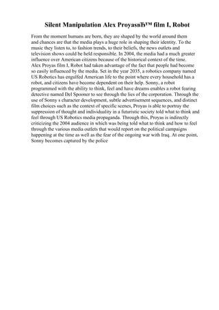 Silent Manipulation Alex ProyasвЂ™ film I, Robot
From the moment humans are born, they are shaped by the world around them
and chances are that the media plays a huge role in shaping their identity. To the
music they listen to, to fashion trends, to their beliefs, the news outlets and
television shows could be held responsible. In 2004, the media had a much greater
influence over American citizens because of the historical context of the time.
Alex Proyas film I, Robot had taken advantage of the fact that people had become
so easily influenced by the media. Set in the year 2035, a robotics company named
US Robotics has engulfed American life to the point where every household has a
robot, and citizens have become dependent on their help. Sonny, a robot
programmed with the ability to think, feel and have dreams enables a robot fearing
detective named Del Spooner to see through the lies of the corporation. Through the
use of Sonny s character development, subtle advertisement sequences, and distinct
film choices such as the context of specific scenes, Proyas is able to portray the
suppression of thought and individuality in a futuristic society told what to think and
feel through US Robotics media propaganda. Through this, Proyas is indirectly
criticizing the 2004 audience in which was being told what to think and how to feel
through the various media outlets that would report on the political campaigns
happening at the time as well as the fear of the ongoing war with Iraq. At one point,
Sonny becomes captured by the police
 
