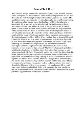 Beowulf Is A Hero
Have you ever thought about what a hero means to you? To me, a hero is someone
who is courageous and who is admired for the brave accomplishments one has done.
Beowulf is the perfect example of a hero. He was brave, selfless, and humble. My
grandfather is also a good example of a hero, because he too, is selfless and humble.
Beowulf is one of the bravest heroes that I ve heard of. He is also a herothat is
courageous. There was once a time when he made the decision to go to battle,
however he left many men behind. He chose to go fight alone when he had the
option to have his men help him defeat Grendel. Beowulf is not only courageous,
but he is a brave soul. He shows us how brave he is by striving to do whatever he
can to keep his people safe. He would do, without a doubt, anything to protect his
people, and that is one of his biggest qualities. Being brave and courageous aren t
Beowulf s only qualities. He is selfless. When Hrothgar dies, he leaves all his good
to Beowulf. When he has these goods in his possession, he holds on to them until
he dies. When Beowulf eventually passes, he shows his selflessness by giving all
the money and treasure to his people. He did this because he wanted to die
knowing he helped his people. Beowulf is a humble man. He shows us how
humble he is when he goes to fight Grendel. When Beowulf decides to go to battle
with Grendel, he chooses to fight him alone. He wants to fight him man to man,
with an even battle. He fights Grendel with nothing but himself. He doesn t have his
armor, a sword, or even anything at all to fight against him with. Beowulf was the
type of man that was okay with dying knowing he would still be famous. He chose
to put his life into the hands of Godso if the God s thought it was his time to pass,
that was his time, and he was okay with that. Beowulf isn t the only hero out there.
Some people have their own heroes they look up to. For myself, my hero is my
Grandfather. His name is Kent Lewis, however I call him Pawpaw. He is a well
known man for both good and bad. Today he is known for the great man he has
become throughout the years. He is a man that strives to be a better man than he was
yesterday. My grandfather, like Beowulf, is selfless.
 