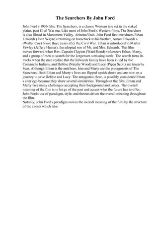 The Searchers By John Ford
John Ford s 1956 film, The Searchers, is a classic Western tale set in the staked
plains, post Civil War era. Like most of John Ford s Western films, The Searchers
is also filmed in Monument Valley, Arizona/Utah. John Ford first introduces Ethan
Edwards (John Wayne) returning on horseback to his brother, Aaron Edwards s
(Walter Coy) house three years after the Civil War. Ethan is introduced to Martin
Pawley (Jeffery Hunter), the adopted son of Mr. and Mrs. Edwards. The film
moves forward when Rev. Captain Clayton (Ward Bond) volunteers Ethan, Marty,
and a group of men to search for the Jorgensen s missing cattle. The search turns its
tracks when the men realize that the Edwards family have been killed by the
Comanche Indians, and Debbie (Natalie Wood) and Lucy (Pippa Scott) are taken by
Scar. Although Ethan is the anti hero, him and Marty are the protagonists of The
Searchers. Both Ethan and Marty s lives are flipped upside down and are now on a
journey to save Debbie and Lucy. The antagonist, Scar, is possibly considered Ethan
s alter ego because they share several similarities. Throughout the film, Ethan and
Marty face many challenges accepting their background and issues. The overall
meaning of the film is to let go of the past and accept what the future has to offer;
John Fords use of paradigm, style, and themes drives the overall meaning throughout
the film.
Notably, John Ford s paradigm moves the overall meaning of the film by the structure
of the events which take
 