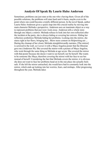 Analysis Of Speak By Laurie Halse Anderson
Sometimes, problems can just stare at the one who s having them. Given all of the
possible solutions, the problems will stare hard until it hurts, maybe even to the
point where one could become a totally different person. In the novel Speak, author
Laurie Halse Anderson gives a quick snap into this crucial reality by moving into
main character Melinda s perspective. Anderson uses an inanimate object as a way
to represent problems that just won t look away. Anderson tells a whole story
through one object; a mirror. Melinda refuses to look into her own reflection after
the incident at the party, she is always hiding or covering her mirrors. Hiding her
reflection symbolizes Melinda hiding her problems. Looking into the mirror, she
stares right at her flaws, bringing her... Show more content on Helpwriting.net ...
During the cleanup of her closet, Melinda straightforwardly narrates, [The mirror]
is screwed to the wall, so I cover it with a Maya Angelou poster that the librarian
gave me (Anderson 50). She covered the mirror with a picture of Maya Angelou,
who went through the same thing as Melinda at age seven. She covered the mirror
with that poster because she doesn t want to see herself, nor be herself. She wants
to be someone like Maya, therefore covering the mirror with her face to see her
instead of herself. Considering the fact that Melinda covers the mirror, it is obvious
she does not want to face her problems head on in the one place she actually feels
safe. If she left the mirror untouched, she would have had to constantly look into the
mirror, which ends up looking into her worries, fears, and mishaps. After progressing
throughout the year, Melinda takes
 