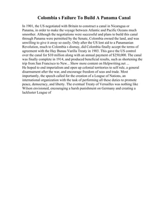 Colombia s Failure To Build A Panama Canal
In 1901, the US negotiated with Britain to construct a canal in Nicaragua or
Panama, in order to make the voyage between Atlantic and Pacific Oceans much
smoother. Although the negotiations were successful and plans to build this canal
through Panama were permitted by the Senate, Colombia owned the land, and was
unwilling to give it away so easily. Only after the US lent aid to a Panamanian
Revolution, much to Colombia s dismay, did Colombia finally accept the terms of
agreement with the Hay Bunau Varilla Treaty in 1903. This gave the US control
over the canal for $10 million along with an annual payment of $250,000. The canal
was finally complete in 1914, and produced beneficial results, such as shortening the
trip from San Francisco to New... Show more content on Helpwriting.net ...
He hoped to end imperialism and open up colonial territories to self rule, a general
disarmament after the war, and encourage freedom of seas and trade. Most
importantly, the speech called for the creation of a League of Nations, an
international organization with the task of performing all these duties to promote
peace, democracy, and liberty. The eventual Treaty of Versailles was nothing like
Wilson envisioned, encouraging a harsh punishment on Germany and creating a
lackluster League of
 