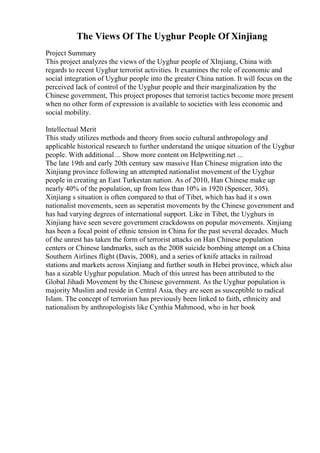 The Views Of The Uyghur People Of Xinjiang
Project Summary
This project analyzes the views of the Uyghur people of XInjiang, China with
regards to recent Uyghur terrorist activities. It examines the role of economic and
social integration of Uyghur people into the greater China nation. It will focus on the
perceived lack of control of the Uyghur people and their marginalization by the
Chinese government, This project proposes that terrorist tactics become more present
when no other form of expression is available to societies with less economic and
social mobility.
Intellectual Merit
This study utilizes methods and theory from socio cultural anthropology and
applicable historical research to further understand the unique situation of the Uyghur
people. With additional ... Show more content on Helpwriting.net ...
The late 19th and early 20th century saw massive Han Chinese migration into the
Xinjiang province following an attempted nationalist movement of the Uyghur
people in creating an East Turkestan nation. As of 2010, Han Chinese make up
nearly 40% of the population, up from less than 10% in 1920 (Spencer, 305).
Xinjiang s situation is often compared to that of Tibet, which has had it s own
nationalist movements, seen as seperatist movements by the Chinese government and
has had varying degrees of international support. Like in Tibet, the Uyghurs in
Xinjiang have seen severe government crackdowns on popular movements. Xinjiang
has been a focal point of ethnic tension in China for the past several decades. Much
of the unrest has taken the form of terrorist attacks on Han Chinese population
centers or Chinese landmarks, such as the 2008 suicide bombing attempt on a China
Southern Airlines flight (Davis, 2008), and a series of knife attacks in railroad
stations and markets across Xinjiang and further south in Hebei province, which also
has a sizable Uyghur population. Much of this unrest has been attributed to the
Global Jihadi Movement by the Chinese government. As the Uyghur population is
majority Muslim and reside in Central Asia, they are seen as susceptible to radical
Islam. The concept of terrorism has previously been linked to faith, ethnicity and
nationalism by anthropologists like Cynthia Mahmood, who in her book
 