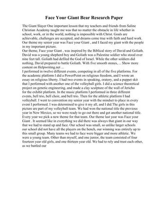 Face Your Giant Bear Research Paper
The Giant Slayer One important lesson that my teachers and friends from Saline
Christian Academy taught me was that no matter the obstacle in life whether in
school, work, or in the world, nothing is impossible with Christ. Goals are
achievable, challenges are accepted, and dreams come true with faith and hard work.
Our theme my senior year was Face your Giant , and I faced my giant with the people
in my important picture.
Our theme, Face your Giant , was inspired by the Biblical story of David and Goliath.
David was a young shepherd boy and Goliath was a Palestine soldier who stood over
nine feet tall. Goliath had defiled the God of Israel. While the other soldiers did
nothing, David prepared to battle Goliath. With five smooth stones, ... Show more
content on Helpwriting.net ...
I performed in twelve different events, competing in all of the five platforms. For
the academic platform I did a PowerPoint on religious freedom, and I wrote an
essay on religious liberty. I had two events in speaking, oratory, and a puppet skit
that I performed with another one of the volleyball girls. I did a science theoretical
project on genetic engineering, and made a clay sculpture of the wall of Jericho
for the exhibit platform. In the music platform I performed in three different
events, bell trio, bell choir, and bell trio. Then for the athletic platform I had
volleyball. I went to convention my senior year with the mindset to place in every
event I performed. I was determined to give it my all, and I did.The girls in this
picture are part of my volleyball team. We had won the national title the previous
year in New Mexico, so we were ready to go out there and get another national title.
Every year we pick a new theme for that team. Our theme last year was Face your
Giant . It seemed like in everything we did there was always that giant in our way
that we had to stand up and face. Our school was small, so unlike larger schools
our school did not have all the players on the bench, our winning was entirely up to
this small group. Many teams we had to face were bigger and more athletic. We
were a young team. Other than myself, and one junior, the team consisted of four
fourteen year old girls, and one thirteen year old. We had to rely and trust each other,
as we battled our
 