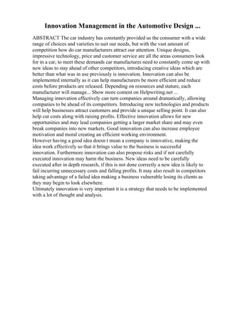 Innovation Management in the Automotive Design ...
ABSTRACT The car industry has constantly provided us the consumer with a wide
range of choices and varieties to suit our needs, but with the vast amount of
competition how do car manufacturers attract our attention. Unique designs,
impressive technology, price and customer service are all the areas consumers look
for in a car, to meet these demands car manufactures need to constantly come up with
new ideas to stay ahead of other competitors, introducing creative ideas which are
better than what was in use previously is innovation. Innovation can also be
implemented internally as it can help manufacturers be more efficient and reduce
costs before products are released. Depending on resources and stature, each
manufacturer will manage... Show more content on Helpwriting.net ...
Managing innovation effectively can turn companies around dramatically, allowing
companies to be ahead of its competitors. Introducing new technologies and products
will help businesses attract customers and provide a unique selling point. It can also
help cut costs along with raising profits. Effective innovation allows for new
opportunities and may lead companies getting a larger market share and may even
break companies into new markets. Good innovation can also increase employee
motivation and moral creating an efficient working environment.
However having a good idea doesn t mean a company is innovative, making the
idea work effectively so that it brings value to the business is successful
innovation. Furthermore innovation can also propose risks and if not carefully
executed innovation may harm the business. New ideas need to be carefully
executed after in depth research, if this is not done correctly a new idea is likely to
fail incurring unnecessary costs and falling profits. It may also result in competitors
taking advantage of a failed idea making a business vulnerable losing its clients as
they may begin to look elsewhere.
Ultimately innovation is very important it is a strategy that needs to be implemented
with a lot of thought and analysis.
 
