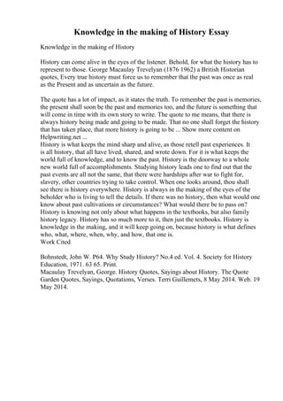 Knowledge in the making of History Essay
Knowledge in the making of History
History can come alive in the eyes of the listener. Behold, for what the history has to
represent to those. George Macaulay Trevelyan (1876 1962) a British Historian
quotes, Every true history must force us to remember that the past was once as real
as the Present and as uncertain as the future.
The quote has a lot of impact, as it states the truth. To remember the past is memories,
the present shall soon be the past and memories too, and the future is something that
will come in time with its own story to write. The quote to me means, that there is
always history being made and going to be made. That no one shall forget the history
that has taken place, that more history is going to be ... Show more content on
Helpwriting.net ...
History is what keeps the mind sharp and alive, as those retell past experiences. It
is all history, that all have lived, shared, and wrote down. For it is what keeps the
world full of knowledge, and to know the past. History is the doorway to a whole
new world full of accomplishments. Studying history leads one to find out that the
past events are all not the same, that there were hardships after war to fight for,
slavery, other countries trying to take control. When one looks around, thou shall
see there is history everywhere. History is always in the making of the eyes of the
beholder who is living to tell the details. If there was no history, then what would one
know about past cultivations or circumstances? What would there be to pass on?
History is knowing not only about what happens in the textbooks, but also family
history legacy. History has so much more to it, then just the textbooks. History is
knowledge in the making, and it will keep going on, because history is what defines
who, what, where, when, why, and how, that one is.
Work Cited
Bohnstedt, John W. P64. Why Study History? No.4 ed. Vol. 4. Society for History
Education, 1971. 63 65. Print.
Macaulay Trevelyan, George. History Quotes, Sayings about History. The Quote
Garden Quotes, Sayings, Quotations, Verses. Terri Guillemets, 8 May 2014. Web. 19
May 2014.
 