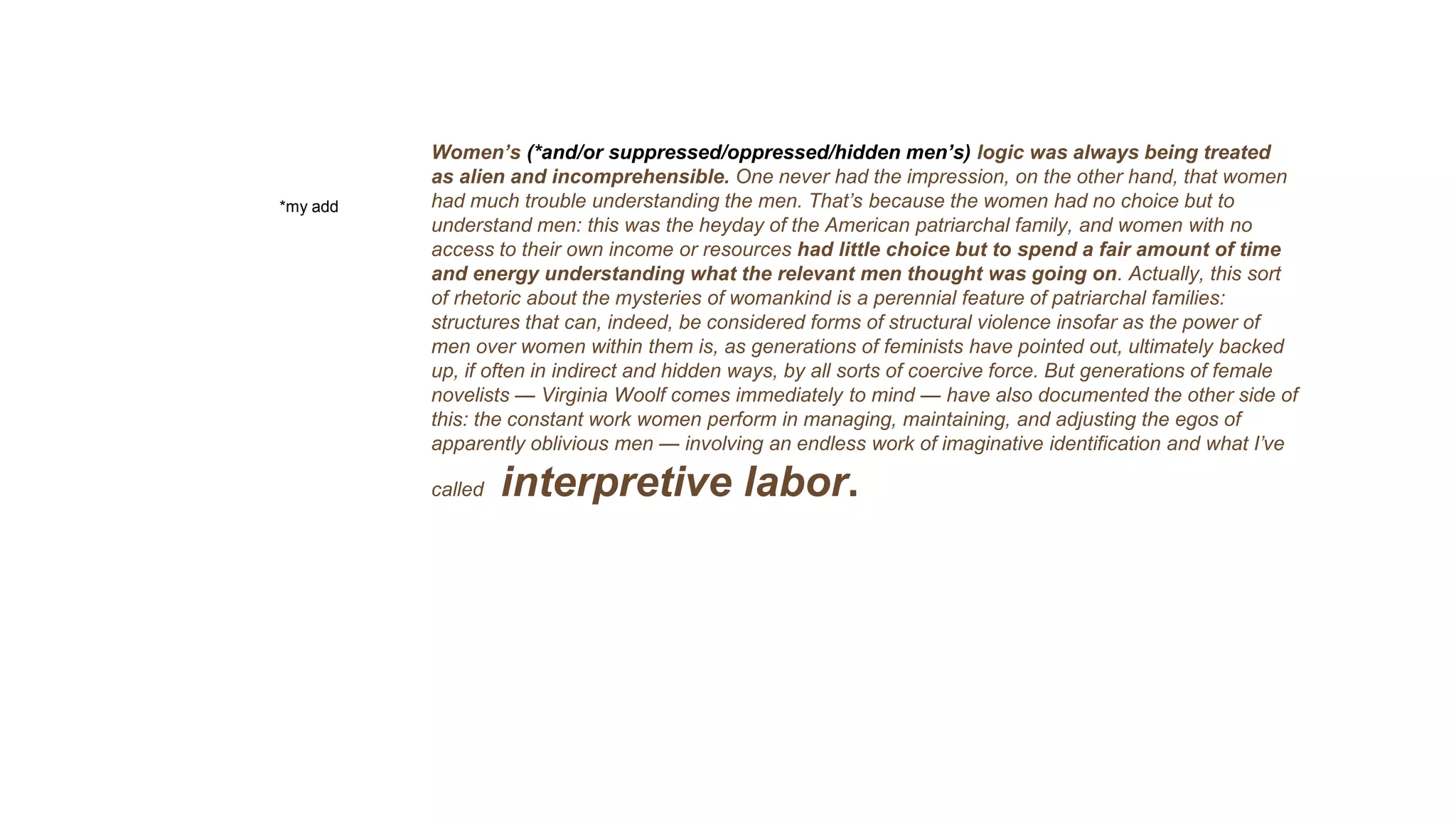 Women’s (*and/or suppressed/oppressed/hidden men’s) logic was always being treated
as alien and incomprehensible. One never had the impression, on the other hand, that women
had much trouble understanding the men. That’s because the women had no choice but to
understand men: this was the heyday of the American patriarchal family, and women with no
access to their own income or resources had little choice but to spend a fair amount of time
and energy understanding what the relevant men thought was going on. Actually, this sort
of rhetoric about the mysteries of womankind is a perennial feature of patriarchal families:
structures that can, indeed, be considered forms of structural violence insofar as the power of
men over women within them is, as generations of feminists have pointed out, ultimately backed
up, if often in indirect and hidden ways, by all sorts of coercive force. But generations of female
novelists — Virginia Woolf comes immediately to mind — have also documented the other side of
this: the constant work women perform in managing, maintaining, and adjusting the egos of
apparently oblivious men — involving an endless work of imaginative identification and what I’ve
called interpretive labor.
*my add
 
