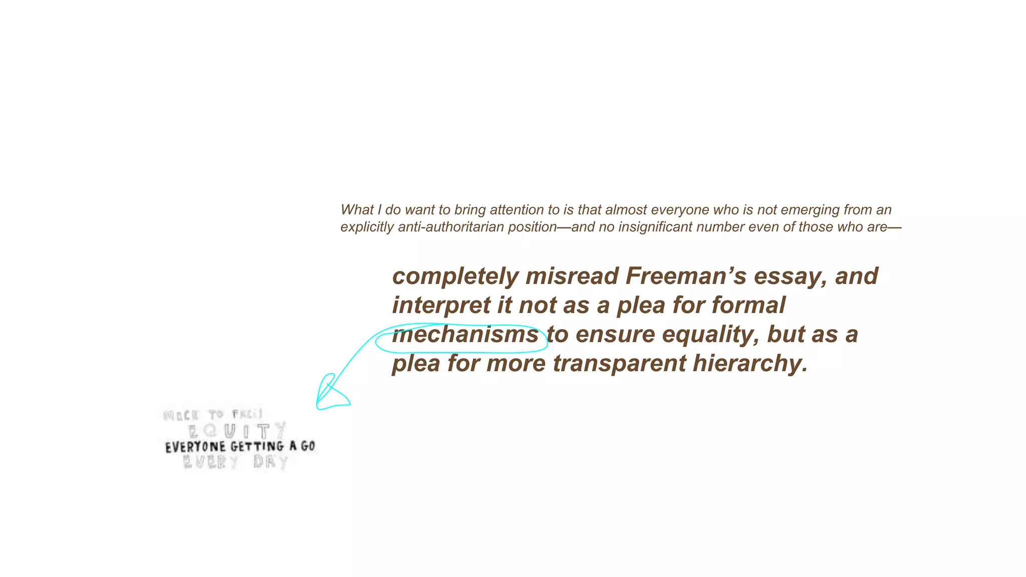 What I do want to bring attention to is that almost everyone who is not emerging from an
explicitly anti-authoritarian position—and no insignificant number even of those who are—
completely misread Freeman’s essay, and
interpret it not as a plea for formal
mechanisms to ensure equality, but as a
plea for more transparent hierarchy.
 