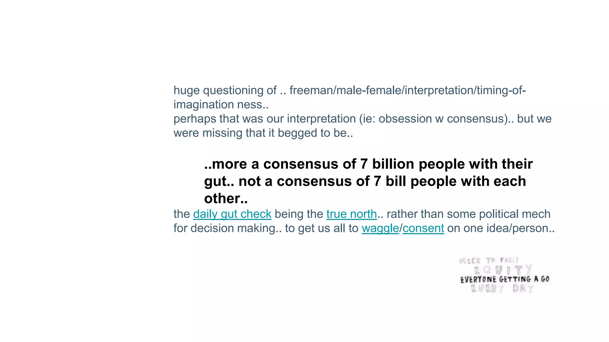 huge questioning of .. freeman/male-female/interpretation/timing-of-
imagination ness..
perhaps that was our interpretation (ie: obsession w consensus).. but we
were missing that it begged to be..
..more a consensus of 7 billion people with their
gut.. not a consensus of 7 bill people with each
other..
the daily gut check being the true north.. rather than some political mech
for decision making.. to get us all to waggle/consent on one idea/person..
 