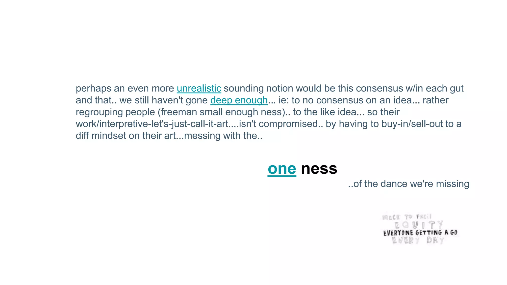 perhaps an even more unrealistic sounding notion would be this consensus w/in each gut
and that.. we still haven't gone deep enough... ie: to no consensus on an idea... rather
regrouping people (freeman small enough ness).. to the like idea... so their
work/interpretive-let's-just-call-it-art....isn't compromised.. by having to buy-in/sell-out to a
diff mindset on their art...messing with the..
one ness
..of the dance we're missing
 