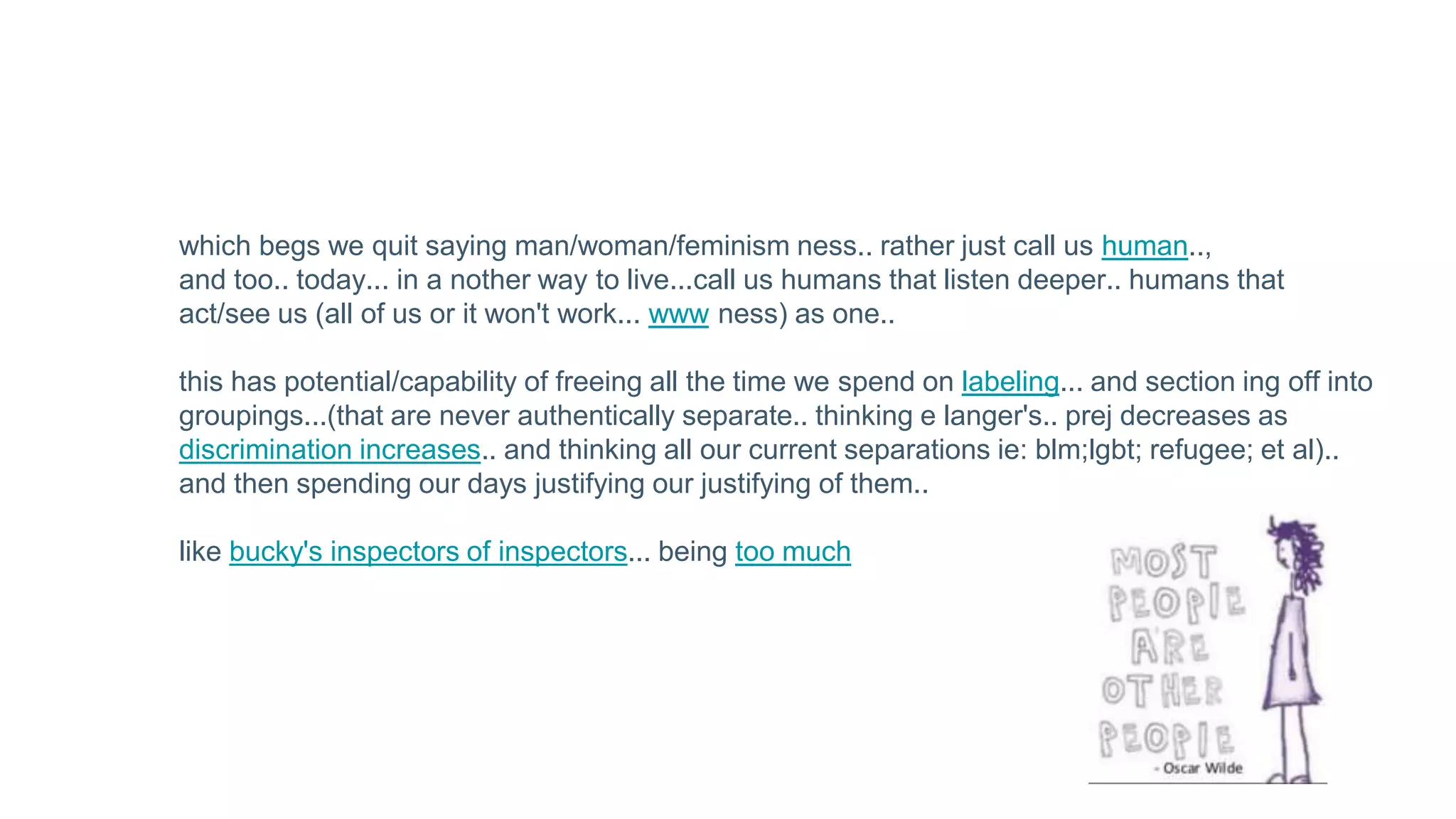 which begs we quit saying man/woman/feminism ness.. rather just call us human..,
and too.. today... in a nother way to live...call us humans that listen deeper.. humans that
act/see us (all of us or it won't work... www ness) as one..
this has potential/capability of freeing all the time we spend on labeling... and section ing off into
groupings...(that are never authentically separate.. thinking e langer's.. prej decreases as
discrimination increases.. and thinking all our current separations ie: blm;lgbt; refugee; et al)..
and then spending our days justifying our justifying of them..
like bucky's inspectors of inspectors... being too much
 