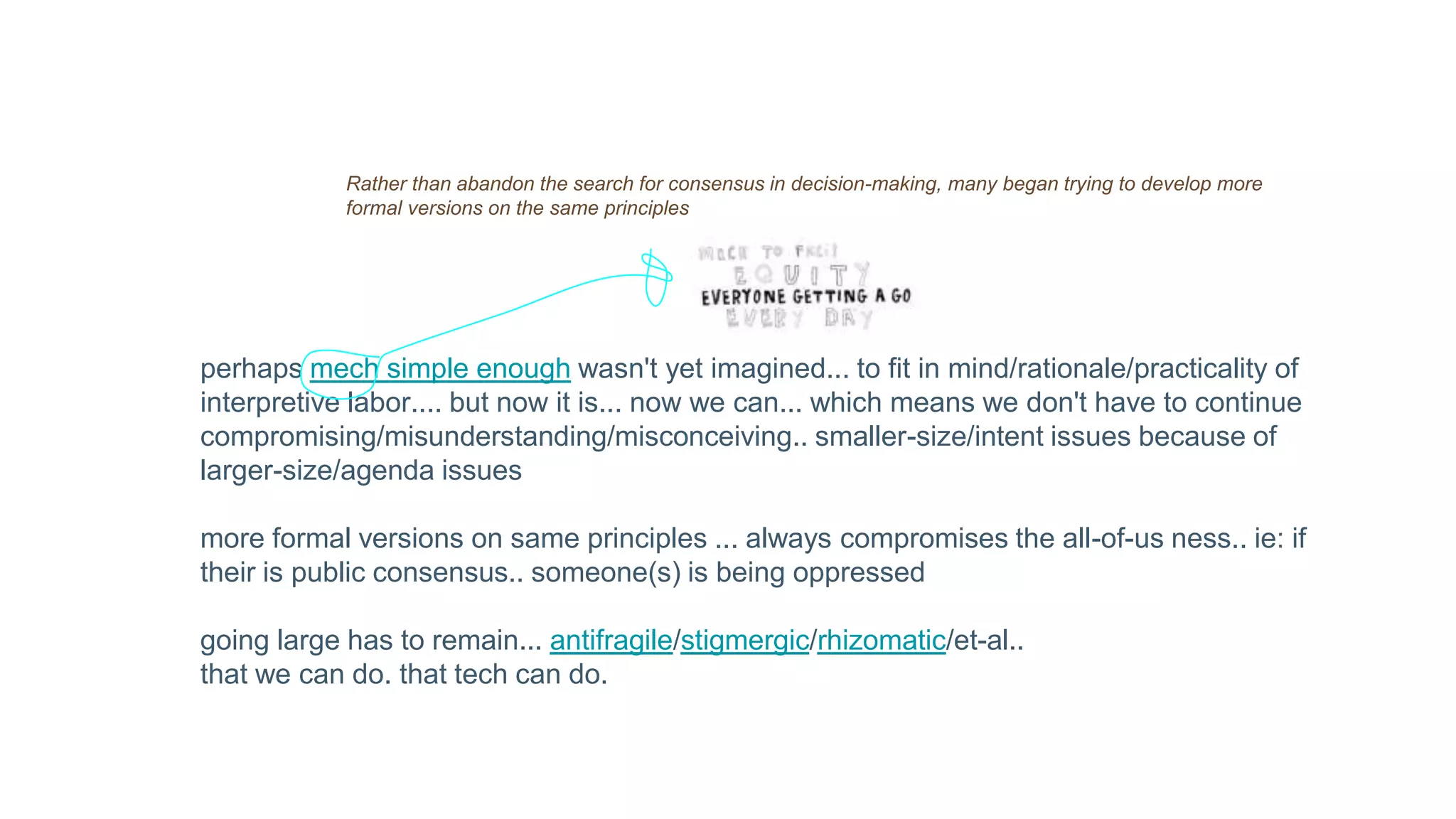 Rather than abandon the search for consensus in decision-making, many began trying to develop more
formal versions on the same principles
perhaps mech simple enough wasn't yet imagined... to fit in mind/rationale/practicality of
interpretive labor.... but now it is... now we can... which means we don't have to continue
compromising/misunderstanding/misconceiving.. smaller-size/intent issues because of
larger-size/agenda issues
more formal versions on same principles ... always compromises the all-of-us ness.. ie: if
their is public consensus.. someone(s) is being oppressed
going large has to remain... antifragile/stigmergic/rhizomatic/et-al..
that we can do. that tech can do.
 