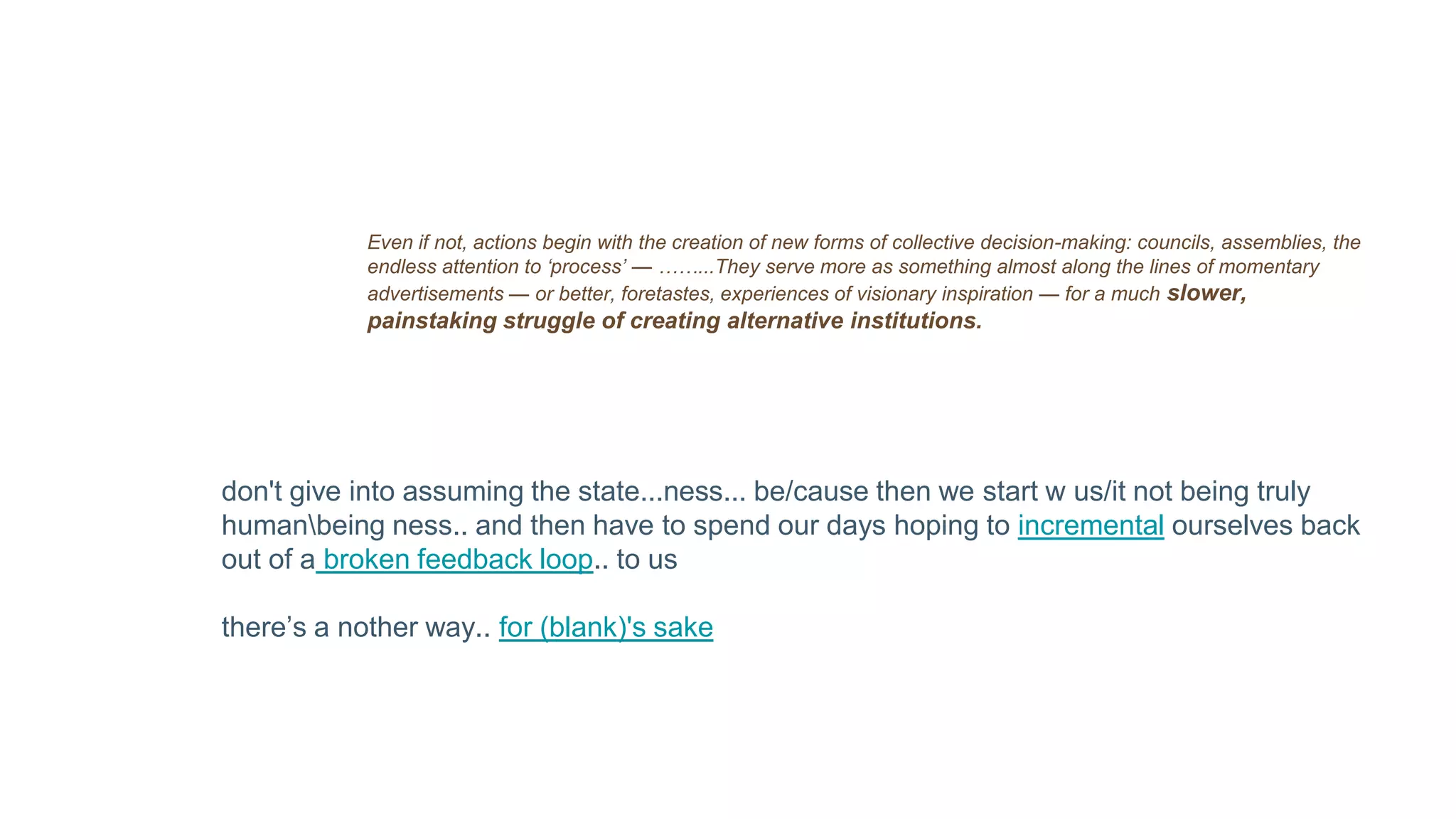 Even if not, actions begin with the creation of new forms of collective decision-making: councils, assemblies, the
endless attention to ‘process’ — ……...They serve more as something almost along the lines of momentary
advertisements — or better, foretastes, experiences of visionary inspiration — for a much slower,
painstaking struggle of creating alternative institutions.
don't give into assuming the state...ness... be/cause then we start w us/it not being truly
humanbeing ness.. and then have to spend our days hoping to incremental ourselves back
out of a broken feedback loop.. to us
there’s a nother way.. for (blank)'s sake
 