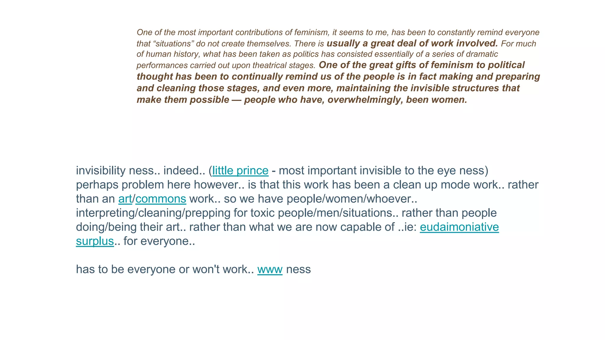 One of the most important contributions of feminism, it seems to me, has been to constantly remind everyone
that “situations” do not create themselves. There is usually a great deal of work involved. For much
of human history, what has been taken as politics has consisted essentially of a series of dramatic
performances carried out upon theatrical stages. One of the great gifts of feminism to political
thought has been to continually remind us of the people is in fact making and preparing
and cleaning those stages, and even more, maintaining the invisible structures that
make them possible — people who have, overwhelmingly, been women.
invisibility ness.. indeed.. (little prince - most important invisible to the eye ness)
perhaps problem here however.. is that this work has been a clean up mode work.. rather
than an art/commons work.. so we have people/women/whoever..
interpreting/cleaning/prepping for toxic people/men/situations.. rather than people
doing/being their art.. rather than what we are now capable of ..ie: eudaimoniative
surplus.. for everyone..
has to be everyone or won't work.. www ness
 