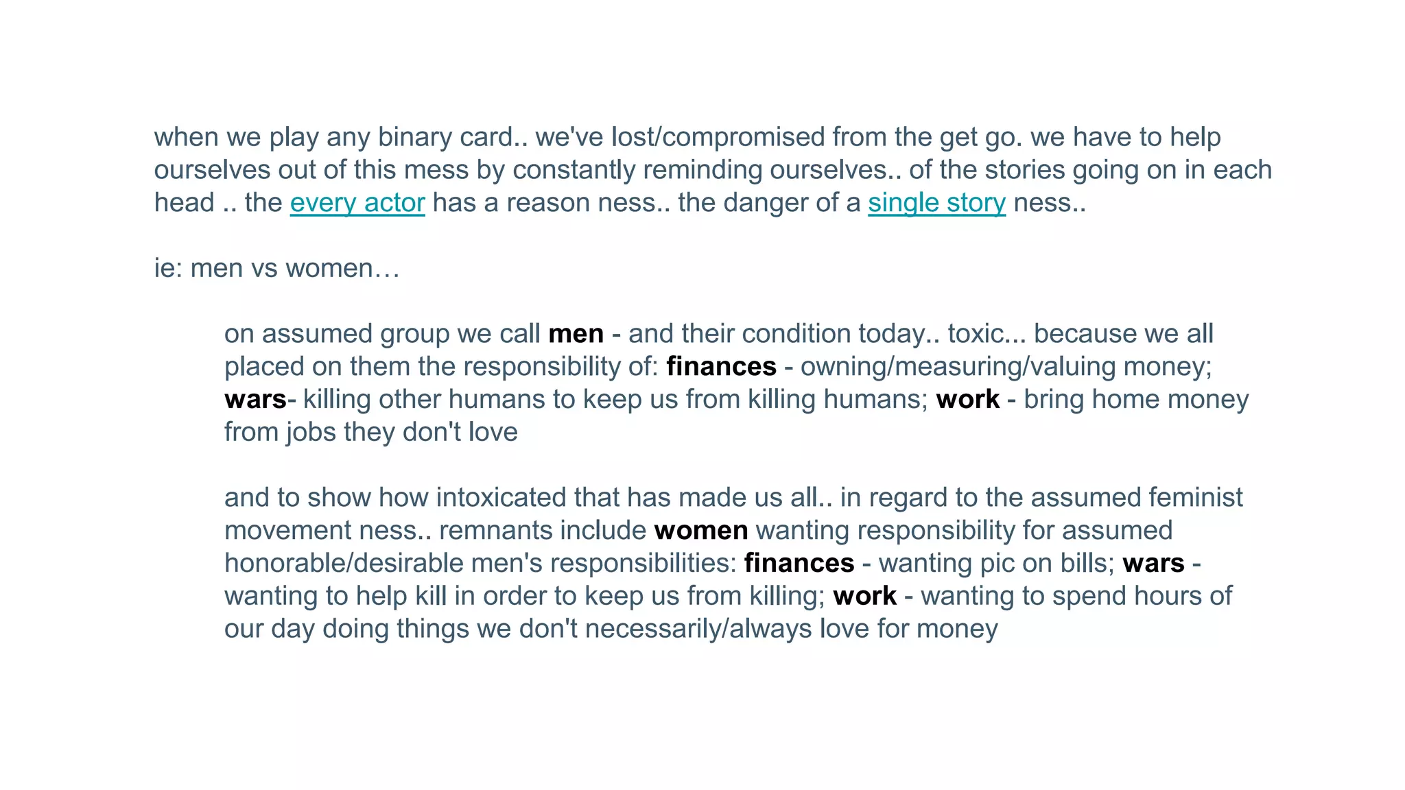 when we play any binary card.. we've lost/compromised from the get go. we have to help
ourselves out of this mess by constantly reminding ourselves.. of the stories going on in each
head .. the every actor has a reason ness.. the danger of a single story ness..
ie: men vs women…
on assumed group we call men - and their condition today.. toxic... because we all
placed on them the responsibility of: finances - owning/measuring/valuing money;
wars- killing other humans to keep us from killing humans; work - bring home money
from jobs they don't love
and to show how intoxicated that has made us all.. in regard to the assumed feminist
movement ness.. remnants include women wanting responsibility for assumed
honorable/desirable men's responsibilities: finances - wanting pic on bills; wars -
wanting to help kill in order to keep us from killing; work - wanting to spend hours of
our day doing things we don't necessarily/always love for money
 