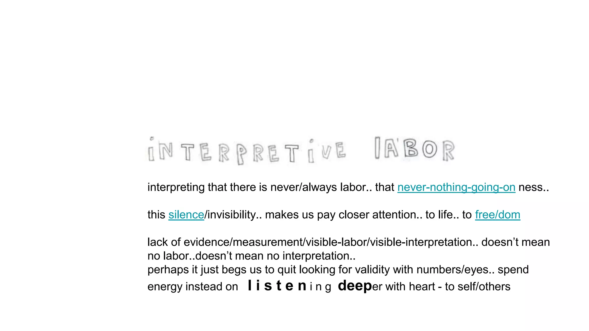 interpreting that there is never/always labor.. that never-nothing-going-on ness..
this silence/invisibility.. makes us pay closer attention.. to life.. to free/dom
lack of evidence/measurement/visible-labor/visible-interpretation.. doesn’t mean
no labor..doesn’t mean no interpretation..
perhaps it just begs us to quit looking for validity with numbers/eyes.. spend
energy instead on l i s t e n i n g deeper with heart - to self/others
 