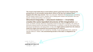 The result is that while those on the bottom spend a great deal of time imagining the
perspectives of, and actually caring about, those on the top, but it almost never
happens the other way around. That is my real point. Whatever the mechanisms, something
like this always seems to occur: whether one is dealing with masters and servants, men and
women, bosses and workers, rich and poor.
Structural inequality — structural violence — invariably
creates the same lopsided structures of the imagination. And
since, as Smith correctly observed, imagination tends to bring with it sympathy, the victims of
structural violence tend to care about its beneficiaries, or at least, to care far more about them
than those beneficiaries care about them. In fact, this might well be (aside from the violence
itself) the single most powerful force preserving such relations.
It’s not that interpretive work isn’t carried out. Society, in any recognizable form, could not
operate without it. Rather, the overwhelming burden of the labor is relegated to its
victims.
 