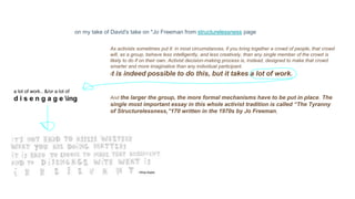 on my take of David's take on *Jo Freeman from structurelessness page
As activists sometimes put it: in most circumstances, if you bring together a crowd of people, that crowd
will, as a group, behave less intelligently, and less creatively, than any single member of the crowd is
likely to do if on their own. Activist decision-making process is, instead, designed to make that crowd
smarter and more imaginative than any individual participant.
It is indeed possible to do this, but it takes a lot of work.
And the larger the group, the more formal mechanisms have to be put in place. The
single most important essay in this whole activist tradition is called “The Tyranny
of Structurelessness,”170 written in the 1970s by Jo Freeman,
a lot of work.. &/or a lot of
d i s e n g a g e ing
 