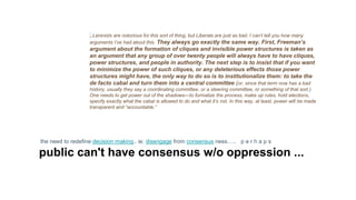 ..Leninists are notorious for this sort of thing, but Liberals are just as bad. I can’t tell you how many
arguments I’ve had about this. They always go exactly the same way. First, Freeman’s
argument about the formation of cliques and invisible power structures is taken as
an argument that any group of over twenty people will always have to have cliques,
power structures, and people in authority. The next step is to insist that if you want
to minimize the power of such cliques, or any deleterious effects those power
structures might have, the only way to do so is to institutionalize them: to take the
de facto cabal and turn them into a central committee (or, since that term now has a bad
history, usually they say a coordinating committee, or a steering committee, or something of that sort.)
One needs to get power out of the shadows—to formalize the process, make up rules, hold elections,
specify exactly what the cabal is allowed to do and what it’s not. In this way, at least, power will be made
transparent and “accountable.”
the need to redefine decision making.. ie: disengage from consensus ness….. p e r h a p s
public can't have consensus w/o oppression ...
 