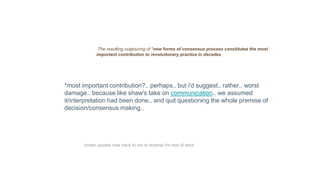 The resulting outpouring of *new forms of consensus process constitutes the most
important contribution to revolutionary practice in decades.
*most important contribution?.. perhaps.. but i'd suggest.. rather.. worst
damage.. because like shaw's take on communication.. we assumed
it/interpretation had been done.. and quit questioning the whole premise of
decision/consensus making..
brown quotes now back to rev in reverse for rest of deck
 