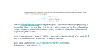 Rather than abandon the search for consensus in decision-making, many began trying to develop more
formal versions on the same principles
perhaps mech simple enough wasn't yet imagined... to fit in mind/rationale/practicality of
interpretive labor.... but now it is... now we can... which means we don't have to continue
compromising/misunderstanding/misconceiving.. smaller-size/intent issues because of
larger-size/agenda issues
more formal versions on same principles ... always compromises the all-of-us ness.. ie: if
their is public consensus.. someone(s) is being oppressed
going large has to remain... antifragile/stigmergic/rhizomatic/et-al..
that we can do. that tech can do.
 