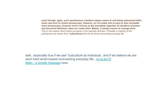 much though, again, such spontaneous creations always seems to end being subsumed within
some new form of violent bureaucracy. However, as I’ve noted, this is more or less inevitable
since bureaucracy, however much it serves as the immediate organizer of situations of power
and structural blindness, does not create them. Mainly, it simply evolves to manage them.
This is one reason direct action proceeds in the opposite direction. Probably a majority of the
participants are drawn from *subcultures that are all about reinventing everyday life.
well.. especially true if we see *subculture as individual.. and if we believe we are
each hard wired toward revinventing everyday life.. (yr to be 5)
listen - a simple message ness
 
