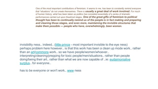 One of the most important contributions of feminism, it seems to me, has been to constantly remind everyone
that “situations” do not create themselves. There is usually a great deal of work involved. For much
of human history, what has been taken as politics has consisted essentially of a series of dramatic
performances carried out upon theatrical stages. One of the great gifts of feminism to political
thought has been to continually remind us of the people is in fact making and preparing
and cleaning those stages, and even more, maintaining the invisible structures that
make them possible — people who have, overwhelmingly, been women.
invisibility ness.. indeed.. (little prince - most important invisible to the eye ness)
perhaps problem here however.. is that this work has been a clean up mode work.. rather
than an art/commons work.. so we have people/women/whoever..
interpreting/cleaning/prepping for toxic people/men/situations.. rather than people
doing/being their art.. rather than what we are now capable of ..ie: eudaimoniative
surplus.. for everyone..
has to be everyone or won't work.. www ness
 