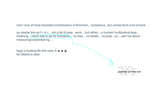 from *one of most important contributions of feminism.. consensus.. but comes from a lot of work
so maybe this isn’t r in r .. not a lot of prep...work... but rather... a human/ multitudinal leap...
meaning... mech has to be for everyone... no bias... no labels... no prep.. so... can't be about
measuring/credential ing…
begs a hosting life bits ness l e a p
for (blank)’s sake
 