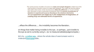The normal process of politics of course is to make such people disappear. Indeed one of the
chief functions of women’s work is to make itself disappear. One might say that the political
ideal within direct action circles has become to efface the difference; or, to put it another
way, that action is seen as genuinely revolutionary when the process of production of
situations is experienced as just as liberating as the situations themselves.
It is an experiment one might say in the realignment of imagination, of
creating truly non-alienated forms of experience.
...efface the difference..... the invisibility becomes the liberation..
on things that matter being invisible to the eye.. or perhaps.. just invisible to
the eye as we’re currently using it.. (ie: to measure/validate/judge/compete.)
let’s try.. a nother way.. where the whole idea of seen/unseen work is
irrelevant/disengageable..
 