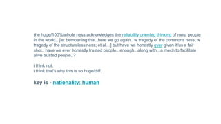 the huge/100%/whole ness acknowledges the reliability oriented thinking of most people
in the world.. [ie: bemoaning that..here we go again.. w tragedy of the commons ness; w
tragedy of the structureless ness; et al…] but have we honestly ever given it/us a fair
shot.. have we ever honestly trusted people.. enough.. along with.. a mech to facilitate
alive trusted people..?
i think not.
i think that's why this is so huge/diff.
key is - nationality: human
 
