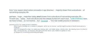 from *one reason direct action proceeds in opp direction… majority drawn from subcultures .. of
reinventing everyday life
perhaps... huge... majorities today aren't drawn from subculture of reinventing everyday life....
i'd even say... today... that subculture only lies deeply buried w/in each soul... turtle-shell-less ness..
we have to leap... so not reverse... but.. l e a p ... *(no real visible process in between)
parseing out my *(no visible process in between)
what if mech to facilitate rev in reverse..is designed.. not for rev nor reverse.. (as that might be similar to David's ambivalence w
multitude)
what if it's designed for a leap (no visible prep..training..work...and visible /actual...only by a few...like cleaning house..for others to
leap. .not because lazy...but because..then dance will never dance..sync matters in a global do over)
so designed for uncertainty/unframability/antifragility. ..
 