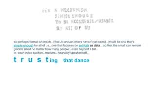 so perhaps formal ish mech.. (that Jo and/or others haven't yet seen).. would be one that's
simple enough for all of us.. one that focuses on self-talk as data... so that the small can remain
ginorm small no matter how many people.. even beyond 7 bill..
ie: each voice spoken.. matters.. heard by speaker/self..
t r u s t ing that dance
 