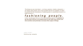 The things we care most about — our loves, passions, rivalries, obsessions —
are always other people; and in most societies that are not capitalist, it’s taken
for granted that the manufacture of material goods is a subordinate moment in a
larger process of
f a s h i o n i n g p e o p l e .
In fact, I would argue that one of the most alienating aspects of capitalism is
the fact that it forces us to pretend that it is the other way around, and
that societies exist primarily to increase their output of things.
 
