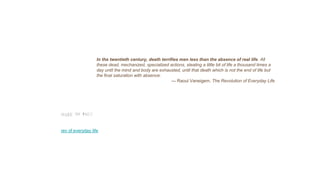 In the twentieth century, death terrifies men less than the absence of real life. All
these dead, mechanized, specialized actions, stealing a little bit of life a thousand times a
day until the mind and body are exhausted, until that death which is not the end of life but
the final saturation with absence.
— Raoul Vaneigem, The Revolution of Everyday Life
rev of everyday life
 