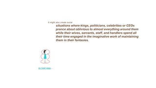 It might also create social
situations where kings, politicians, celebrities or CEOs
prance about oblivious to almost everything around them
while their wives, servants, staff, and handlers spend all
their time engaged in the imaginative work of maintaining
them in their fantasies.
on hold ness…
 