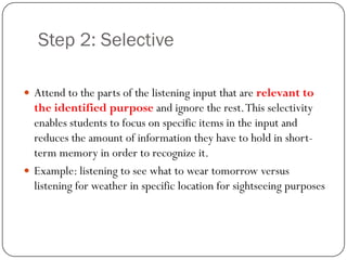 Step 2: Selective

 Attend to the parts of the listening input that are relevant to
  the identified purpose and ignore the rest. This selectivity
  enables students to focus on specific items in the input and
  reduces the amount of information they have to hold in short-
  term memory in order to recognize it.
 Example: listening to see what to wear tomorrow versus
  listening for weather in specific location for sightseeing purposes
 