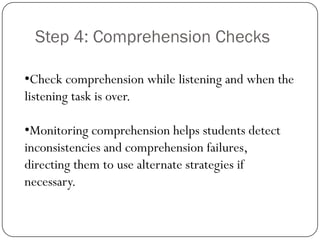 Step 4: Comprehension Checks

•Check comprehension while listening and when the
listening task is over.

•Monitoring comprehension helps students detect
inconsistencies and comprehension failures,
directing them to use alternate strategies if
necessary.
 