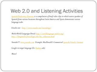 Web 2.0 and Listening Activities
Spanish Proficiency Exercises is a compilation of brief video clips in which native speakers of
Spanish from various locations throughout Latin America and Spain demonstrate various
language tasks.

Estudio.net - http://www.esaudio.net/recordings/

MerlotWorld Languages Portal: http://worldlanguages.merlot.org/
http://langmedia.fivecolleges.edu/lm_collection.html

Youtube!!! www.youtube.com Example: MacDonald’s Commercial Spanish, French , German

Google in target language (Ex.Trailers, ads)

Music!
 