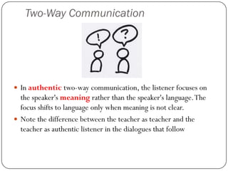Two-Way Communication




 In authentic two-way communication, the listener focuses on
  the speaker's meaning rather than the speaker's language. The
  focus shifts to language only when meaning is not clear.
 Note the difference between the teacher as teacher and the
  teacher as authentic listener in the dialogues that follow
 