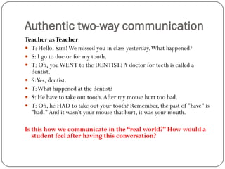 Authentic two-way communication
Teacher as Teacher
 T: Hello, Sam! We missed you in class yesterday. What happened?
 S: I go to doctor for my tooth.
 T: Oh, you WENT to the DENTIST? A doctor for teeth is called a
  dentist.
 S:Yes, dentist.
 T: What happened at the dentist?
 S: He have to take out tooth. After my mouse hurt too bad.
 T: Oh, he HAD to take out your tooth? Remember, the past of "have" is
  "had." And it wasn't your mouse that hurt, it was your mouth.

Is this how we communicate in the “real world?” How would a
   student feel after having this conversation?
 