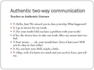 Authentic two-way communication
Teacher as Authentic Listener

 T: Hello, Sam! We missed you in class yesterday. What happened?
 S: I go to doctor for my tooth.
 T: For your tooth? Did you have a problem with your teeth?
 S:Yes, the doctor have to take out tooth. After my mouse hurt too
  bad.
 T:Your mouse . . . oh, your mouth hurt. Does it hurt now? Will
  you be okay in class today?
 S: No, not hurt now. Well, maybe a little.
 T: Okay, well, if it hurts too much and you need to leave, just tell
  me.
 
