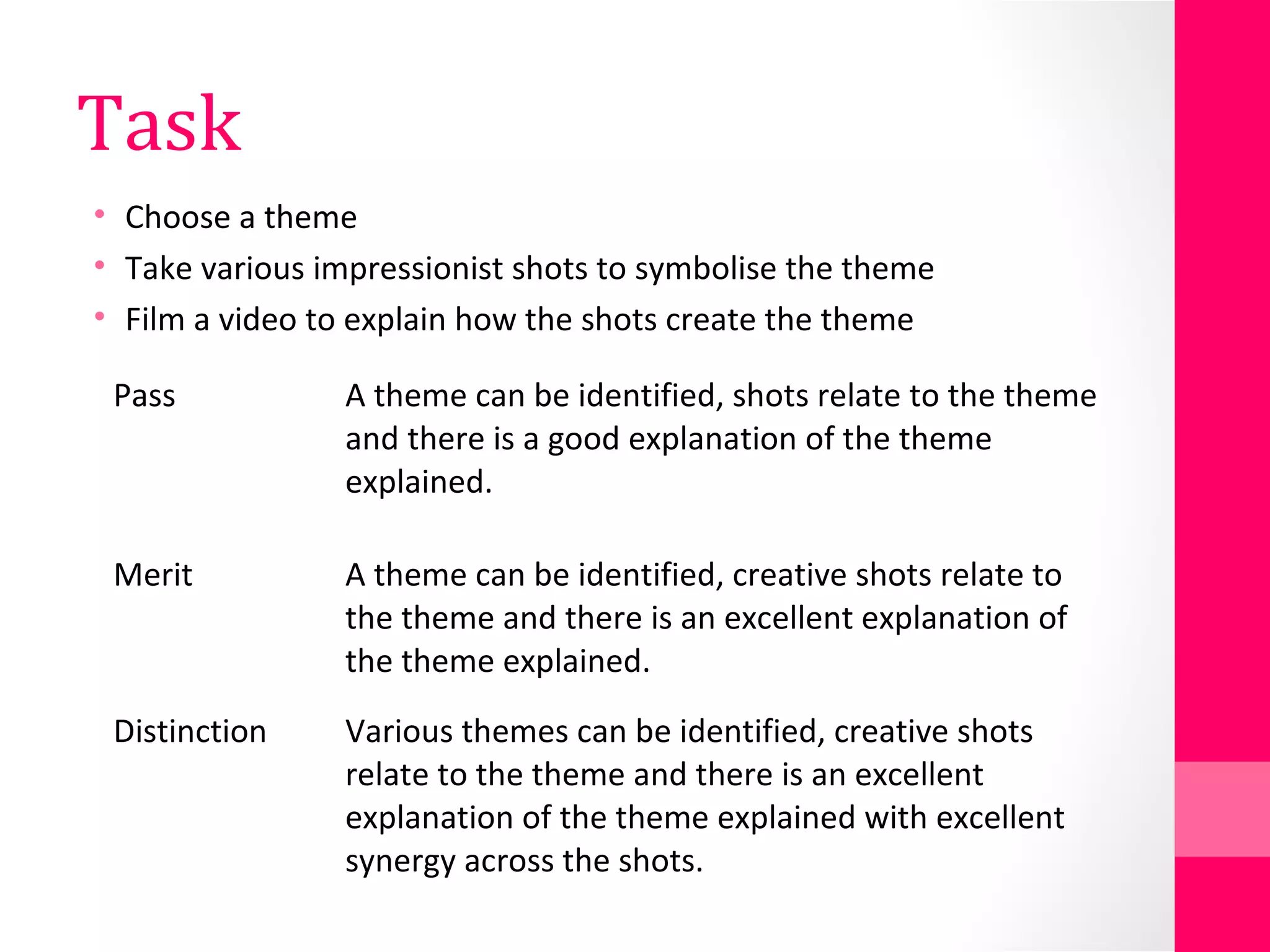 Task
• Choose a theme
• Take various impressionist shots to symbolise the theme
• Film a video to explain how the shots create the theme
Pass A theme can be identified, shots relate to the theme
and there is a good explanation of the theme
explained.
Merit A theme can be identified, creative shots relate to
the theme and there is an excellent explanation of
the theme explained.
Distinction Various themes can be identified, creative shots
relate to the theme and there is an excellent
explanation of the theme explained with excellent
synergy across the shots.