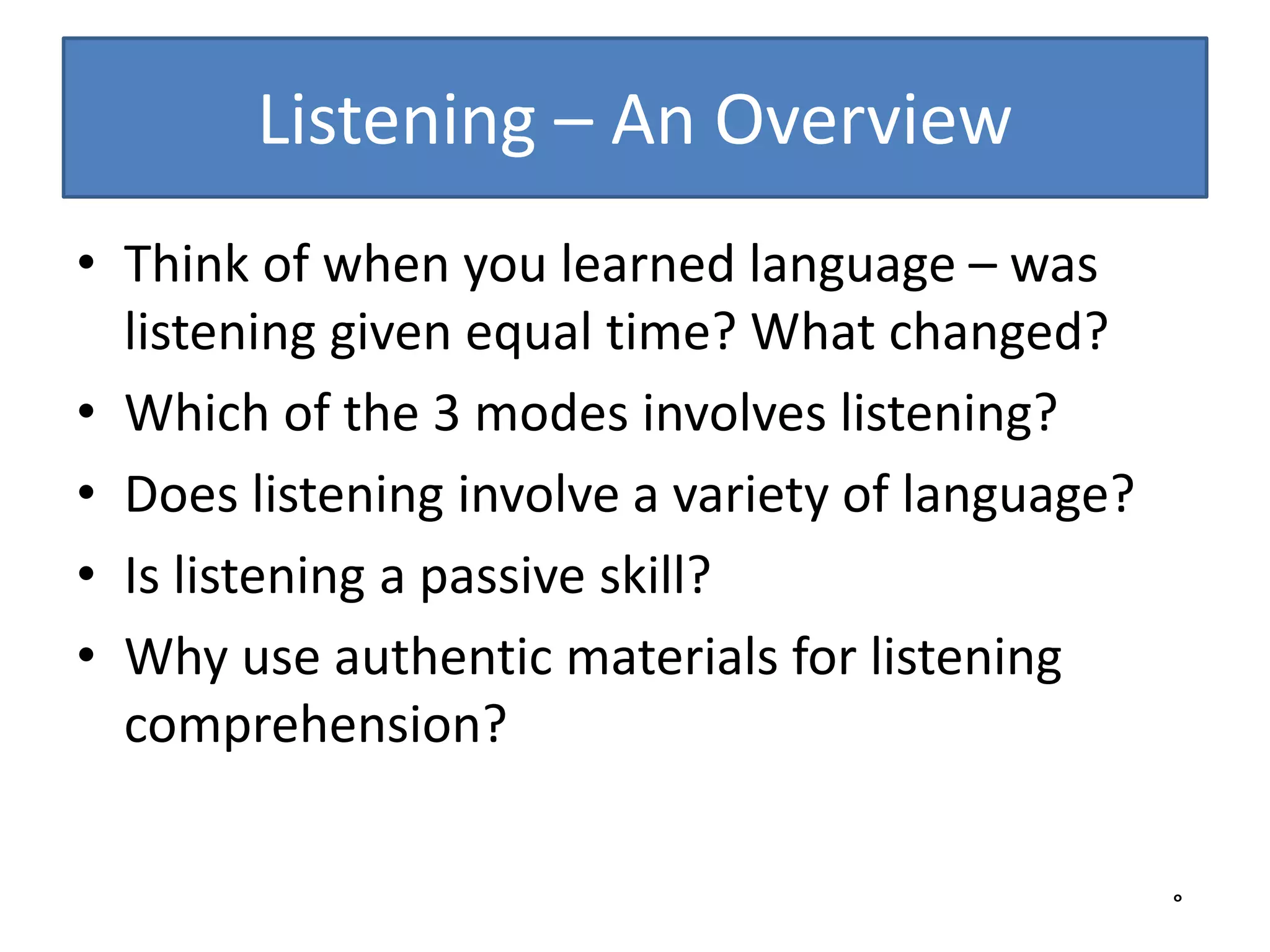Listening – An Overview
• Think of when you learned language – was
listening given equal time? What changed?
• Which of the 3 modes involves listening?
• Does listening involve a variety of language?
• Is listening a passive skill?
• Why use authentic materials for listening
comprehension?
°
 